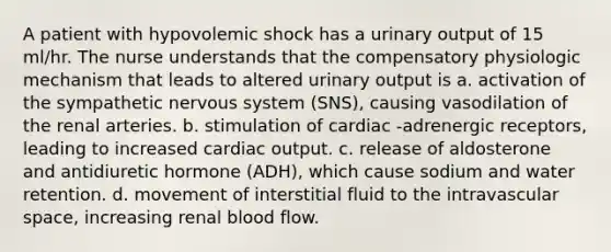 A patient with hypovolemic shock has a urinary output of 15 ml/hr. The nurse understands that the compensatory physiologic mechanism that leads to altered urinary output is a. activation of the sympathetic nervous system (SNS), causing vasodilation of the renal arteries. b. stimulation of cardiac -adrenergic receptors, leading to increased cardiac output. c. release of aldosterone and antidiuretic hormone (ADH), which cause sodium and water retention. d. movement of interstitial fluid to the intravascular space, increasing renal blood flow.