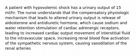 A patient with hypovolemic shock has a urinary output of 15 ml/hr. The nurse understands that the compensatory physiologic mechanism that leads to altered urinary output is release of aldosterone and antidiuretic hormone, which cause sodium and water retention stimulation of cardiac adrenergic receptors, leading to increased cardiac output movement of interstitial fluid to the intravascular space, increasing renal blood flow activation of the sympathetic nervous system, causing vasodilation of the renal arteries