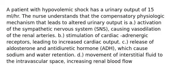 A patient with hypovolemic shock has a urinary output of 15 ml/hr. The nurse understands that the compensatory physiologic mechanism that leads to altered urinary output is a.) activation of the sympathetic nervous system (SNS), causing vasodilation of the renal arteries. b.) stimulation of cardiac -adrenergic receptors, leading to increased cardiac output. c.) release of aldosterone and antidiuretic hormone (ADH), which cause sodium and water retention. d.) movement of interstitial fluid to the intravascular space, increasing renal blood flow