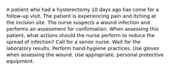 A patient who had a hysterectomy 10 days ago has come for a follow-up visit. The patient is experiencing pain and itching at the incision site. The nurse suspects a wound infection and performs an assessment for confirmation. When assessing this patient, what actions should the nurse perform to reduce the spread of infection? Call for a senior nurse. Wait for the laboratory results. Perform hand-hygiene practices. Use gloves when assessing the wound. Use appropriate, personal protective equipment.