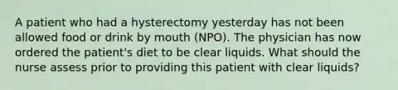 A patient who had a hysterectomy yesterday has not been allowed food or drink by mouth (NPO). The physician has now ordered the patient's diet to be clear liquids. What should the nurse assess prior to providing this patient with clear liquids?