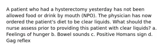 A patient who had a hysterectomy yesterday has not been allowed food or drink by mouth (NPO). The physician has now ordered the patient's diet to be clear liquids. What should the nurse assess prior to providing this patient with clear liquids? a. Feelings of hunger b. Bowel sounds c. Positive Homans sign d. Gag reflex