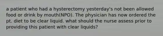 a patient who had a hysterectomy yesterday's not been allowed food or drink by mouth(NPO). The physician has now ordered the pt. diet to be clear liquid. what should the nurse assess prior to providing this patient with clear liquids?