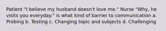 Patient "I believe my husband doesn't love me." Nurse "Why, he visits you everyday." is what kind of barrier to communication a. Probing b. Testing c. Changing topic and subjects d. Challenging