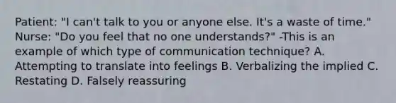 Patient: "I can't talk to you or anyone else. It's a waste of time." Nurse: "Do you feel that no one understands?" -This is an example of which type of communication technique? A. Attempting to translate into feelings B. Verbalizing the implied C. Restating D. Falsely reassuring