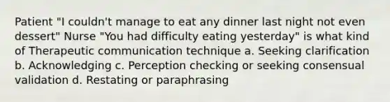 Patient "I couldn't manage to eat any dinner last night not even dessert" Nurse "You had difficulty eating yesterday" is what kind of Therapeutic communication technique a. Seeking clarification b. Acknowledging c. Perception checking or seeking consensual validation d. Restating or paraphrasing