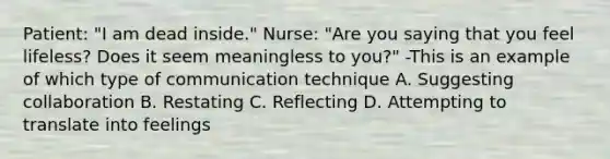 Patient: "I am dead inside." Nurse: "Are you saying that you feel lifeless? Does it seem meaningless to you?" -This is an example of which type of communication technique A. Suggesting collaboration B. Restating C. Reflecting D. Attempting to translate into feelings