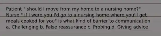 Patient " should I move from my home to a nursing home?" Nurse " if I were you I'd go to a nursing home where you'll get meals cooked for you" is what kind of barrier to communication a. Challenging b. False reassurance c. Probing d. Giving advice