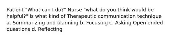 Patient "What can I do?" Nurse "what do you think would be helpful?" is what kind of Therapeutic communication technique a. Summarizing and planning b. Focusing c. Asking Open ended questions d. Reflecting