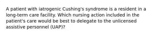 A patient with iatrogenic Cushing's syndrome is a resident in a long-term care facility. Which nursing action included in the patient's care would be best to delegate to the unlicensed assistive personnel (UAP)?