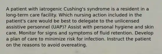 A patient with iatrogenic Cushing's syndrome is a resident in a long-term care facility. Which nursing action included in the patient's care would be best to delegate to the unlicensed assistive personnel (UAP)? Assist with personal hygiene and skin care. Monitor for signs and symptoms of fluid retention. Develop a plan of care to minimize risk for infection. Instruct the patient on the reasons to avoid overeating.