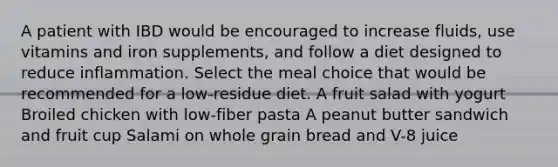 A patient with IBD would be encouraged to increase fluids, use vitamins and iron supplements, and follow a diet designed to reduce inflammation. Select the meal choice that would be recommended for a low-residue diet. A fruit salad with yogurt Broiled chicken with low-fiber pasta A peanut butter sandwich and fruit cup Salami on whole grain bread and V-8 juice