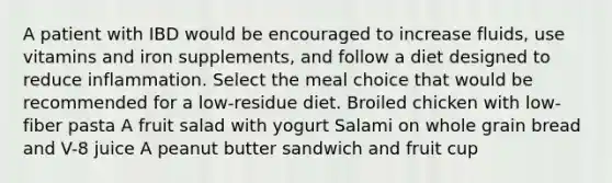 A patient with IBD would be encouraged to increase fluids, use vitamins and iron supplements, and follow a diet designed to reduce inflammation. Select the meal choice that would be recommended for a low-residue diet. Broiled chicken with low-fiber pasta A fruit salad with yogurt Salami on whole grain bread and V-8 juice A peanut butter sandwich and fruit cup