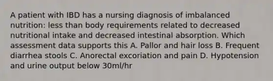 A patient with IBD has a nursing diagnosis of imbalanced nutrition: less than body requirements related to decreased nutritional intake and decreased intestinal absorption. Which assessment data supports this A. Pallor and hair loss B. Frequent diarrhea stools C. Anorectal excoriation and pain D. Hypotension and urine output below 30ml/hr