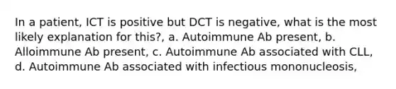 In a patient, ICT is positive but DCT is negative, what is the most likely explanation for this?, a. Autoimmune Ab present, b. Alloimmune Ab present, c. Autoimmune Ab associated with CLL, d. Autoimmune Ab associated with infectious mononucleosis,