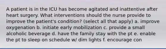 A patient is in the ICU has become agitated and inattentive after heart surgery. What interventions should the nurse provide to improve the patient's condition? (select all that apply) a. improve oxygenation b. initiate early mobilization c. provide a small alcoholic beverage d. have the family stay with the pt e. enable the pt to sleep on schedule w/ dim lights f. encourage con