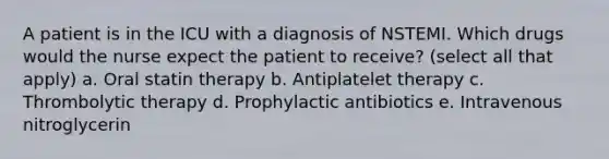 A patient is in the ICU with a diagnosis of NSTEMI. Which drugs would the nurse expect the patient to receive? (select all that apply) a. Oral statin therapy b. Antiplatelet therapy c. Thrombolytic therapy d. Prophylactic antibiotics e. Intravenous nitroglycerin