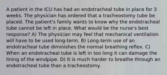 A patient in the ICU has had an endotracheal tube in place for 3 weeks. The physician has ordered that a tracheostomy tube be placed. The patient's family wants to know why the endotracheal tube cannot be left in place. What would be the nurse's best response? A) The physician may feel that mechanical ventilation will have to be used long-term. B) Long-term use of an endotracheal tube diminishes the normal breathing reflex. C) When an endotracheal tube is left in too long it can damage the lining of the windpipe. D) It is much harder to breathe through an endotracheal tube than a tracheostomy.