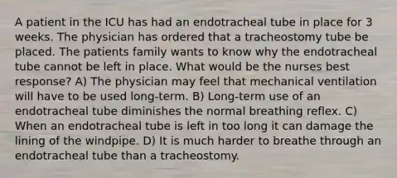 A patient in the ICU has had an endotracheal tube in place for 3 weeks. The physician has ordered that a tracheostomy tube be placed. The patients family wants to know why the endotracheal tube cannot be left in place. What would be the nurses best response? A) The physician may feel that mechanical ventilation will have to be used long-term. B) Long-term use of an endotracheal tube diminishes the normal breathing reflex. C) When an endotracheal tube is left in too long it can damage the lining of the windpipe. D) It is much harder to breathe through an endotracheal tube than a tracheostomy.