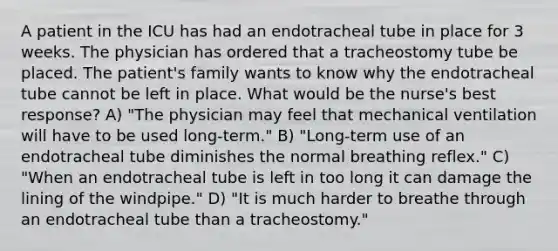 A patient in the ICU has had an endotracheal tube in place for 3 weeks. The physician has ordered that a tracheostomy tube be placed. The patient's family wants to know why the endotracheal tube cannot be left in place. What would be the nurse's best response? A) "The physician may feel that mechanical ventilation will have to be used long-term." B) "Long-term use of an endotracheal tube diminishes the normal breathing reflex." C) "When an endotracheal tube is left in too long it can damage the lining of the windpipe." D) "It is much harder to breathe through an endotracheal tube than a tracheostomy."