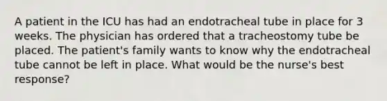 A patient in the ICU has had an endotracheal tube in place for 3 weeks. The physician has ordered that a tracheostomy tube be placed. The patient's family wants to know why the endotracheal tube cannot be left in place. What would be the nurse's best response?