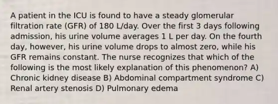 A patient in the ICU is found to have a steady glomerular filtration rate (GFR) of 180 L/day. Over the first 3 days following admission, his urine volume averages 1 L per day. On the fourth day, however, his urine volume drops to almost zero, while his GFR remains constant. The nurse recognizes that which of the following is the most likely explanation of this phenomenon? A) Chronic kidney disease B) Abdominal compartment syndrome C) Renal artery stenosis D) Pulmonary edema