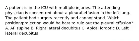 A patient is in the ICU with multiple injuries. The attending physician is concentred about a pleural effusion in the left lung. The patient had surgery recently and cannot stand. Which position/projection would be best to rule out the pleural effusion? A. AP supine B. Right lateral decubitus C. Apical lordotic D. Left lateral decubitus