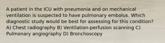 A patient in the ICU with pneumonia and on mechanical ventilation is suspected to have pulmonary embolus. Which diagnostic study would be best for assessing for this condition? A) Chest radiography B) Ventilation-perfusion scanning C) Pulmonary angiography D) Bronchoscopy