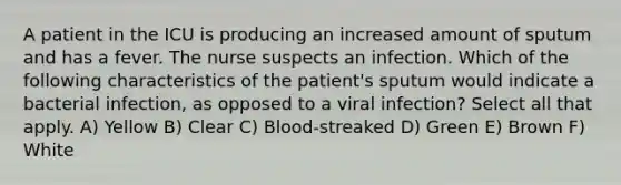 A patient in the ICU is producing an increased amount of sputum and has a fever. The nurse suspects an infection. Which of the following characteristics of the patient's sputum would indicate a bacterial infection, as opposed to a viral infection? Select all that apply. A) Yellow B) Clear C) Blood-streaked D) Green E) Brown F) White