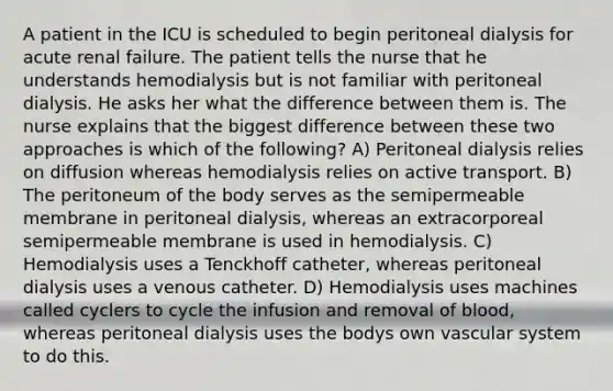 A patient in the ICU is scheduled to begin peritoneal dialysis for acute renal failure. The patient tells the nurse that he understands hemodialysis but is not familiar with peritoneal dialysis. He asks her what the difference between them is. The nurse explains that the biggest difference between these two approaches is which of the following? A) Peritoneal dialysis relies on diffusion whereas hemodialysis relies on active transport. B) The peritoneum of the body serves as the semipermeable membrane in peritoneal dialysis, whereas an extracorporeal semipermeable membrane is used in hemodialysis. C) Hemodialysis uses a Tenckhoff catheter, whereas peritoneal dialysis uses a venous catheter. D) Hemodialysis uses machines called cyclers to cycle the infusion and removal of blood, whereas peritoneal dialysis uses the bodys own vascular system to do this.