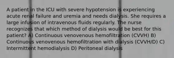 A patient in the ICU with severe hypotension is experiencing acute renal failure and uremia and needs dialysis. She requires a large infusion of intravenous fluids regularly. The nurse recognizes that which method of dialysis would be best for this patient? A) Continuous venovenous hemofiltration (CVVH) B) Continuous venovenous hemofiltration with dialysis (CVVH/D) C) Intermittent hemodialysis D) Peritoneal dialysis