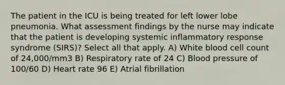 The patient in the ICU is being treated for left lower lobe pneumonia. What assessment findings by the nurse may indicate that the patient is developing systemic inflammatory response syndrome (SIRS)? Select all that apply. A) White blood cell count of 24,000/mm3 B) Respiratory rate of 24 C) Blood pressure of 100/60 D) Heart rate 96 E) Atrial fibrillation