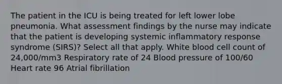 The patient in the ICU is being treated for left lower lobe pneumonia. What assessment findings by the nurse may indicate that the patient is developing systemic inflammatory response syndrome (SIRS)? Select all that apply. White blood cell count of 24,000/mm3 Respiratory rate of 24 Blood pressure of 100/60 Heart rate 96 Atrial fibrillation