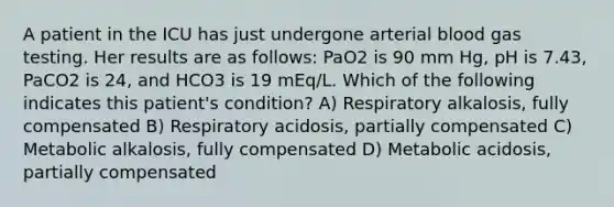 A patient in the ICU has just undergone arterial blood gas testing. Her results are as follows: PaO2 is 90 mm Hg, pH is 7.43, PaCO2 is 24, and HCO3 is 19 mEq/L. Which of the following indicates this patient's condition? A) Respiratory alkalosis, fully compensated B) Respiratory acidosis, partially compensated C) Metabolic alkalosis, fully compensated D) Metabolic acidosis, partially compensated