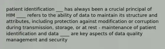 patient identification ___ has always been a crucial principal of HIM ____ refers to the ability of data to maintain its structure and attributes, including protection against modification or corruption during transmission, storage, or at rest - maintenance of patient identification and data ____ are key aspects of data quality management and security