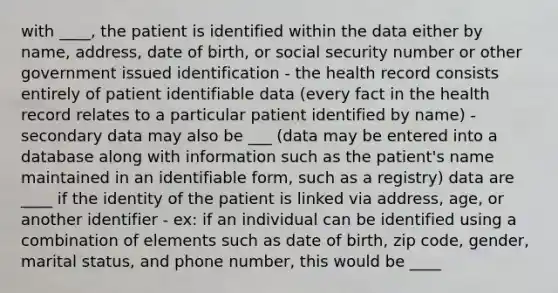 with ____, the patient is identified within the data either by name, address, date of birth, or social security number or other government issued identification - the health record consists entirely of patient identifiable data (every fact in the health record relates to a particular patient identified by name) - secondary data may also be ___ (data may be entered into a database along with information such as the patient's name maintained in an identifiable form, such as a registry) data are ____ if the identity of the patient is linked via address, age, or another identifier - ex: if an individual can be identified using a combination of elements such as date of birth, zip code, gender, marital status, and phone number, this would be ____