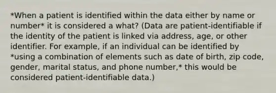 *When a patient is identified within the data either by name or number* it is considered a what? (Data are patient-identifiable if the identity of the patient is linked via address, age, or other identifier. For example, if an individual can be identified by *using a combination of elements such as date of birth, zip code, gender, marital status, and phone number,* this would be considered patient-identifiable data.)