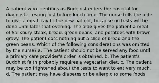 A patient who identifies as Buddhist enters the hospital for <a href='https://www.questionai.com/knowledge/koBMwDEyyl-diagnostic-testing' class='anchor-knowledge'>diagnostic testing</a> just before lunch time. The nurse tells the aide to give a meal tray to the new patient, because no tests will be done until later that evening. The aide gives the patient a meal of Salisbury steak, bread, green beans, and potatoes with brown gravy. The patient eats nothing but a slice of bread and the green beans. Which of the following considerations was omitted by the nurse? a. The patient should not be served any food until a primary care provider's order is obtained. b. The patient's Buddhist faith probably requires a vegetarian diet. c. The patient may be too frightened about the tests to want to eat very much. d. The patient may have diabetes or be allergic to some foods