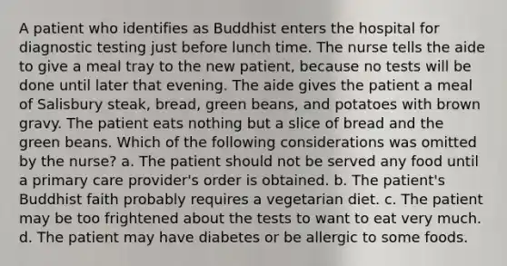 A patient who identifies as Buddhist enters the hospital for diagnostic testing just before lunch time. The nurse tells the aide to give a meal tray to the new patient, because no tests will be done until later that evening. The aide gives the patient a meal of Salisbury steak, bread, green beans, and potatoes with brown gravy. The patient eats nothing but a slice of bread and the green beans. Which of the following considerations was omitted by the nurse? a. The patient should not be served any food until a primary care provider's order is obtained. b. The patient's Buddhist faith probably requires a vegetarian diet. c. The patient may be too frightened about the tests to want to eat very much. d. The patient may have diabetes or be allergic to some foods.