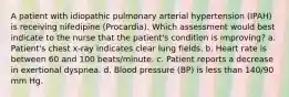 A patient with idiopathic pulmonary arterial hypertension (IPAH) is receiving nifedipine (Procardia). Which assessment would best indicate to the nurse that the patient's condition is improving? a. Patient's chest x-ray indicates clear lung fields. b. Heart rate is between 60 and 100 beats/minute. c. Patient reports a decrease in exertional dyspnea. d. Blood pressure (BP) is less than 140/90 mm Hg.