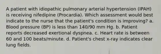 A patient with idiopathic pulmonary arterial hypertension (IPAH) is receiving nifedipine (Procardia). Which assessment would best indicate to the nurse that the patient's condition is improving? a. Blood pressure (BP) is less than 140/90 mm Hg. b. Patient reports decreased exertional dyspnea. c. Heart rate is between 60 and 100 beats/minute. d. Patient's chest x-ray indicates clear lung fields.