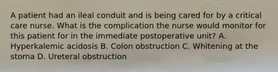 A patient had an ileal conduit and is being cared for by a critical care nurse. What is the complication the nurse would monitor for this patient for in the immediate postoperative unit? A. Hyperkalemic acidosis B. Colon obstruction C. Whitening at the stoma D. Ureteral obstruction