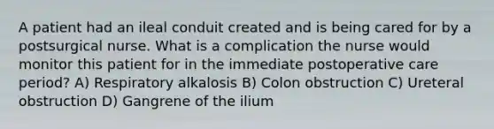 A patient had an ileal conduit created and is being cared for by a postsurgical nurse. What is a complication the nurse would monitor this patient for in the immediate postoperative care period? A) Respiratory alkalosis B) Colon obstruction C) Ureteral obstruction D) Gangrene of the ilium