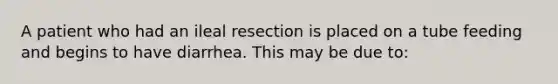 A patient who had an ileal resection is placed on a tube feeding and begins to have diarrhea. This may be due to: