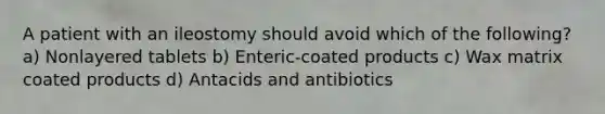 A patient with an ileostomy should avoid which of the following? a) Nonlayered tablets b) Enteric-coated products c) Wax matrix coated products d) Antacids and antibiotics