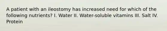 A patient with an ileostomy has increased need for which of the following nutrients? I. Water II. Water-soluble vitamins III. Salt IV. Protein