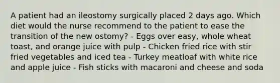 A patient had an ileostomy surgically placed 2 days ago. Which diet would the nurse recommend to the patient to ease the transition of the new ostomy? - Eggs over easy, whole wheat toast, and orange juice with pulp - Chicken fried rice with stir fried vegetables and iced tea - Turkey meatloaf with white rice and apple juice - Fish sticks with macaroni and cheese and soda