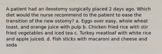 A patient had an ileostomy surgically placed 2 days ago. Which diet would the nurse recommend to the patient to ease the transition of the new ostomy? a. Eggs over easy, whole wheat toast, and orange juice with pulp b. Chicken fried rice with stir fried vegetables and iced tea c. Turkey meatloaf with white rice and apple juiced. d. Fish sticks with macaroni and cheese and soda