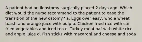 A patient had an ileostomy surgically placed 2 days ago. Which diet would the nurse recommend to the patient to ease the transition of the new ostomy? a. Eggs over easy, whole wheat toast, and orange juice with pulp b. Chicken fried rice with stir fried vegetables and iced tea c. Turkey meatloaf with white rice and apple juice d. Fish sticks with macaroni and cheese and soda