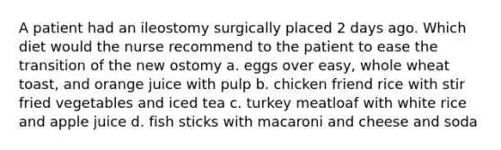 A patient had an ileostomy surgically placed 2 days ago. Which diet would the nurse recommend to the patient to ease the transition of the new ostomy a. eggs over easy, whole wheat toast, and orange juice with pulp b. chicken friend rice with stir fried vegetables and iced tea c. turkey meatloaf with white rice and apple juice d. fish sticks with macaroni and cheese and soda